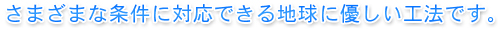 さまざまな条件に対応できる地球に優しい工法です。