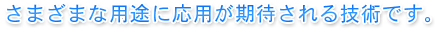 さまざまな用途に応用が期待される技術です。