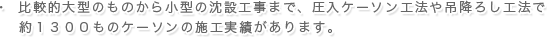 比較的大型のものから小型の沈設工事まで、圧入ケーソン工法や吊降ろし工法で約１３００ものケーソンの施工実績があります。